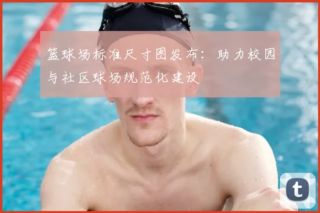 篮球场标准尺寸图发布：助力校园与社区球场规范化建设