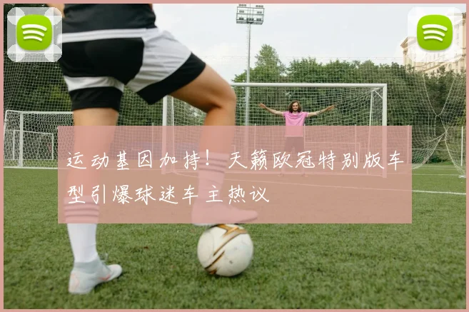 运动基因加持！天籁欧冠特别版车型引爆球迷车主热议