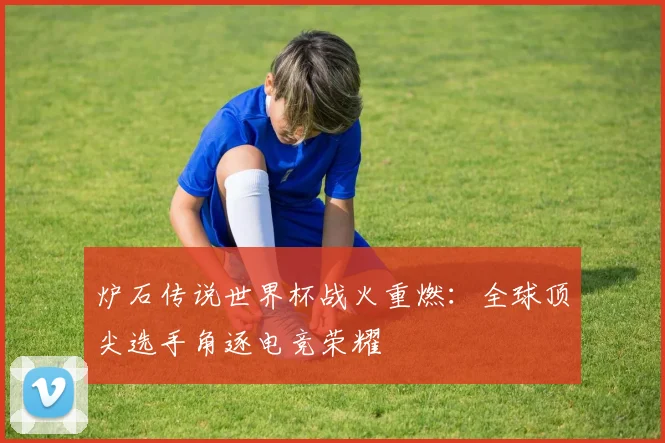 炉石传说世界杯战火重燃：全球顶尖选手角逐电竞荣耀